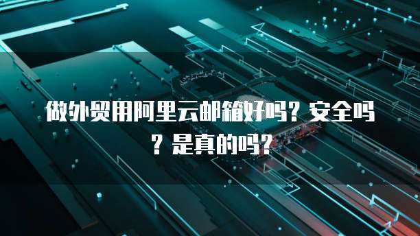 做外贸用阿里云邮箱好吗？安全吗？是真的吗？