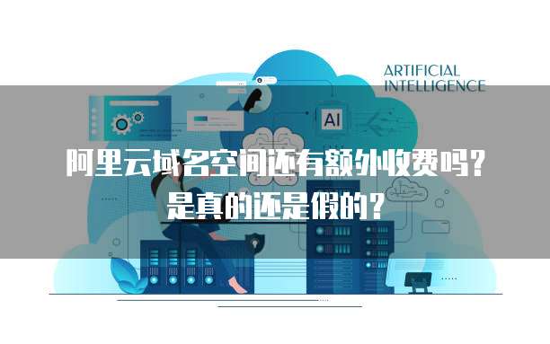 阿里云域名空间还有额外收费吗？是真的还是假的？