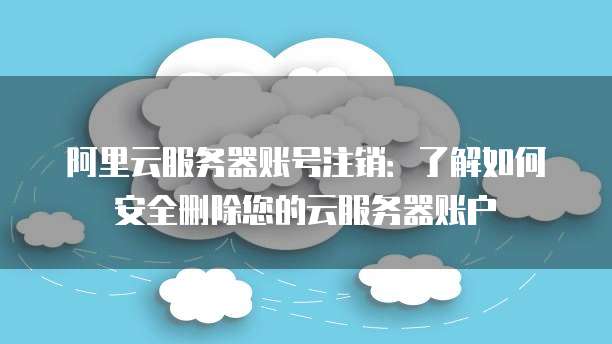 阿里云服务器账号注销:了解如何安全删除您的云服务器账户