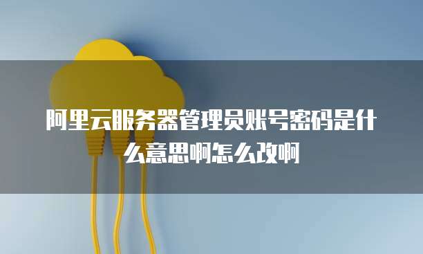 阿里云服务器管理员账号密码是什么意思啊怎么改啊
