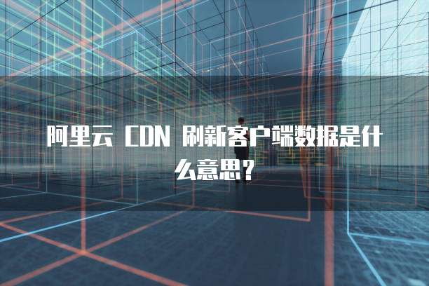 阿里云 CDN 刷新客户端数据是什么意思?