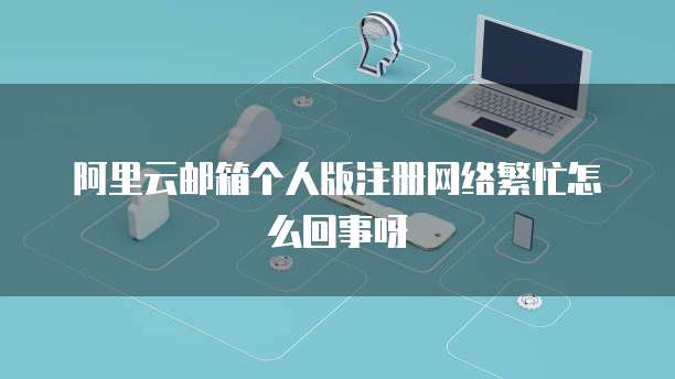 阿里云邮箱个人版注册网络繁忙怎么回事呀