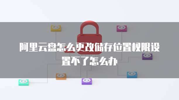 阿里云盘怎么更改储存位置权限设置不了怎么办