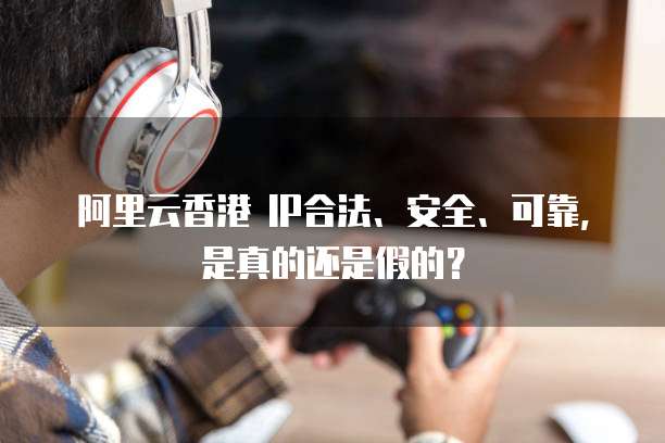 阿里云香港 IP合法、安全、可靠,是真的还是假的?