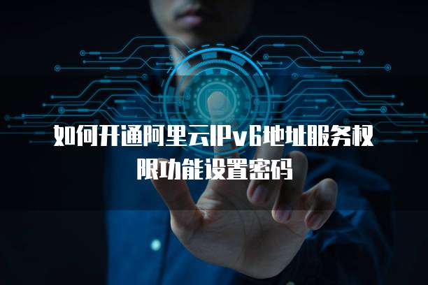 如何开通阿里云IPv6地址服务权限功能设置密码