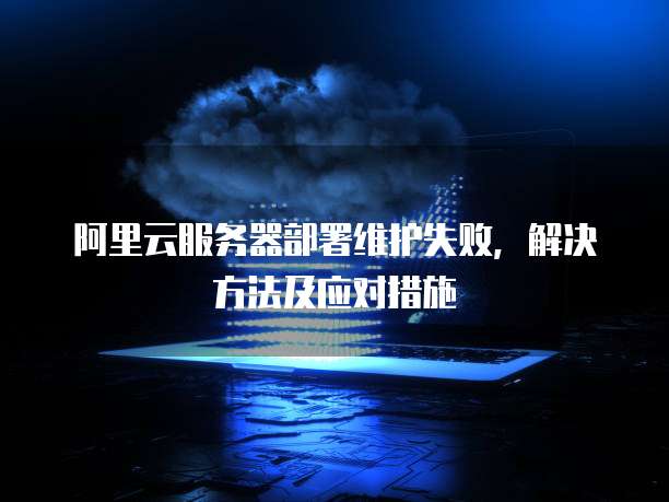 阿里云服务器部署维护失败,解决方法及应对措施