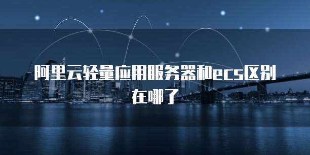 阿里云轻量应用服务器和ecs区别在哪了
