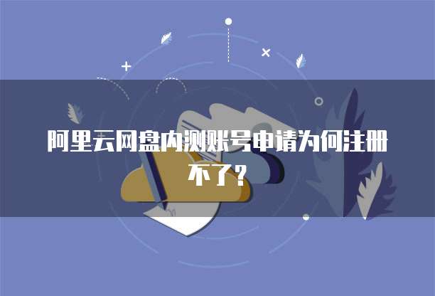 阿里云网盘内测账号申请为何注册不了？