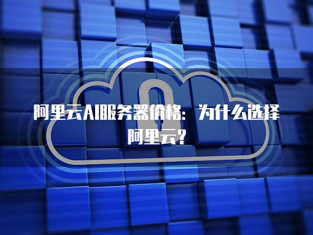 阿里云AI服务器价格:为什么选择阿里云?