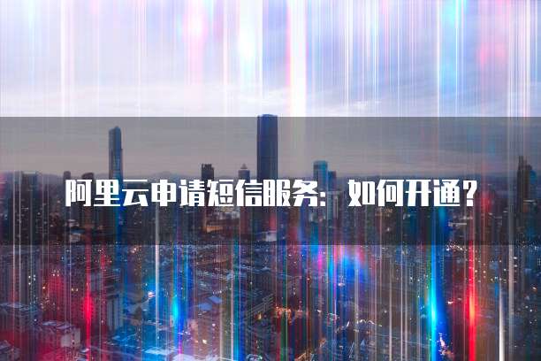 阿里云申请短信服务:如何开通?