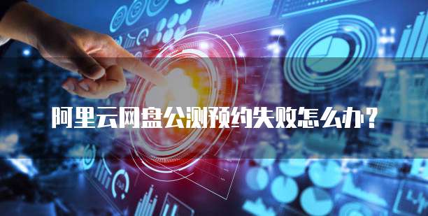 阿里云网盘公测预约失败怎么办？