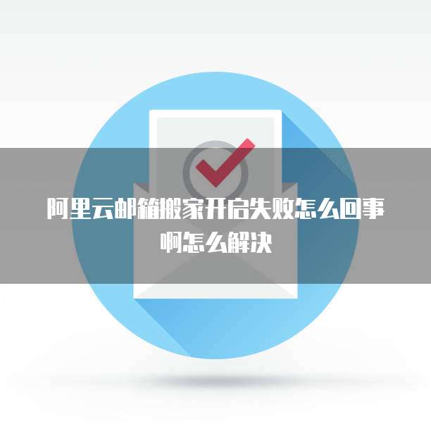 阿里云邮箱搬家开启失败怎么回事啊怎么解决