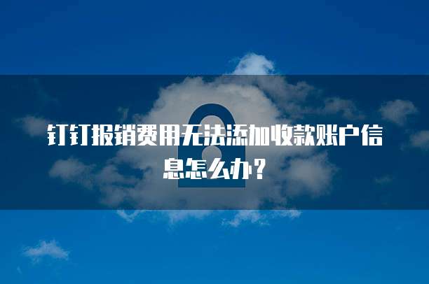 钉钉报销费用无法添加收款账户信息怎么办？