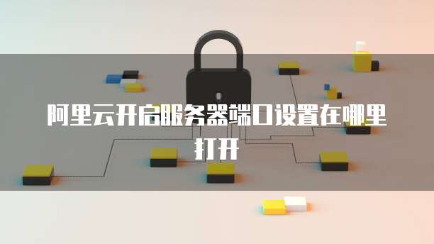 阿里云开启服务器端口设置在哪里打开
