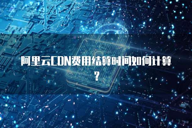 阿里云CDN费用结算时间如何计算?