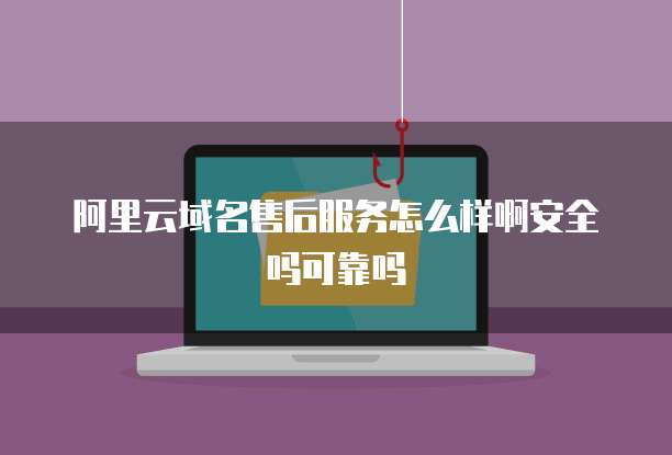 阿里云域名售后服务怎么样啊安全吗可靠吗