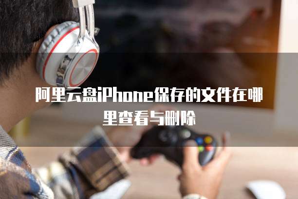 阿里云盘iPhone保存的文件在哪里查看与删除