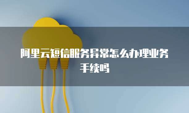 阿里云短信服务异常怎么办理业务手续吗