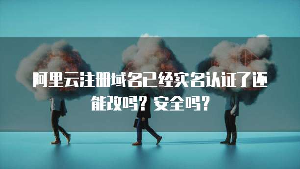 阿里云注册域名已经实名认证了还能改吗？安全吗？