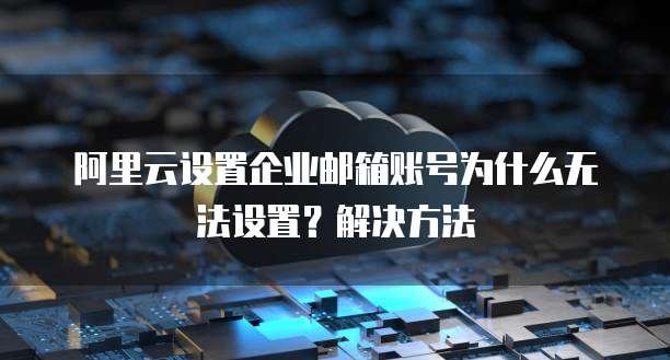 阿里云设置企业邮箱账号为什么无法设置?解决方法