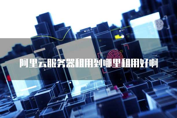 阿里云服务器租用到哪里租用好啊