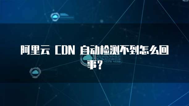 阿里云 CDN 自动检测不到怎么回事?