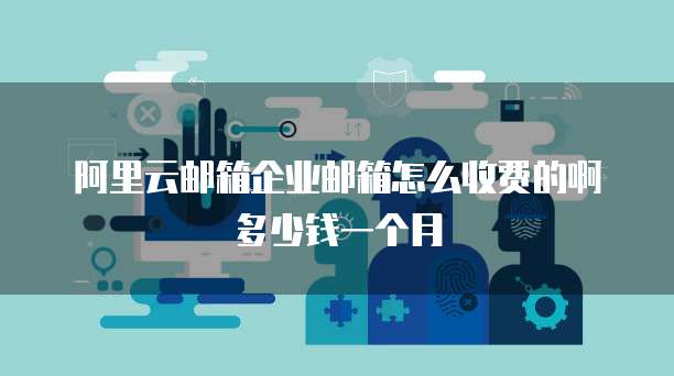阿里云邮箱企业邮箱怎么收费的啊多少钱一个月