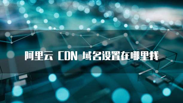 阿里云 CDN 域名设置在哪里找