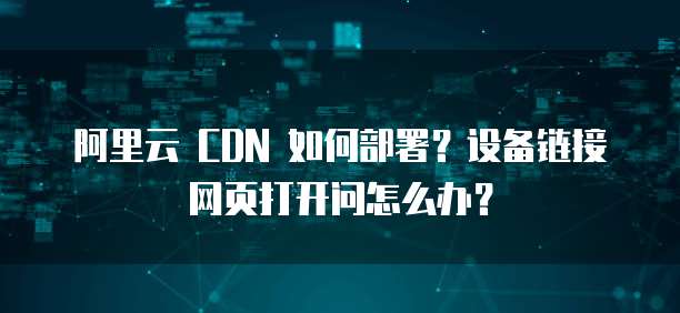 阿里云 CDN 如何部署?设备链接网页打开问怎么办?