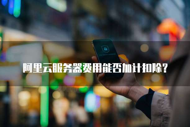 阿里云服务器费用能否加计扣除?