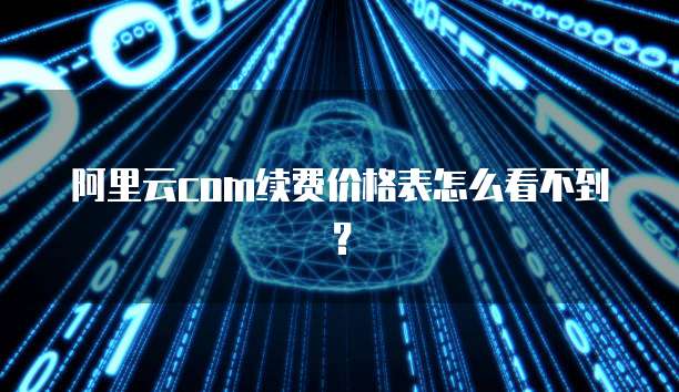 阿里云com续费价格表怎么看不到?