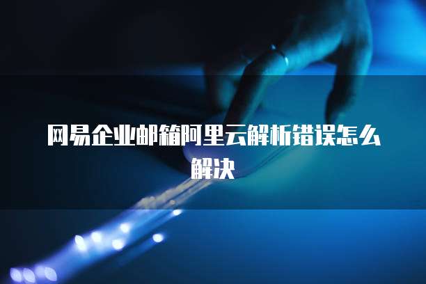网易企业邮箱阿里云解析错误怎么解决