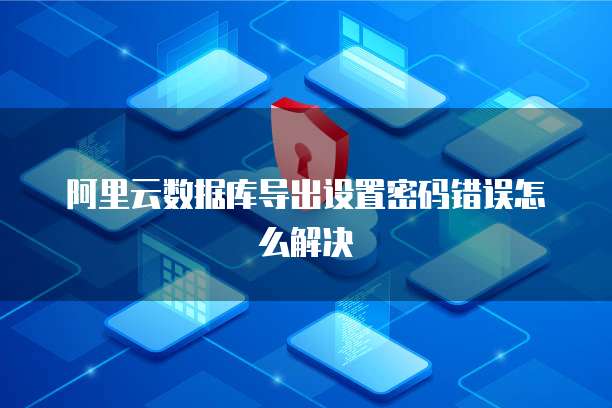 阿里云数据库导出设置密码错误怎么解决