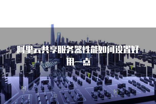 阿里云共享服务器性能如何设置好用一点