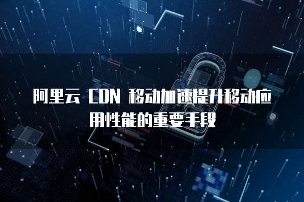阿里云 CDN 移动加速提升移动应用性能的重要手段