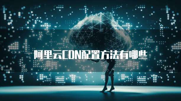 阿里云CDN配置方法有哪些
