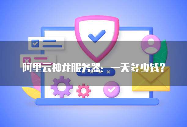 阿里云神龙服务器:一天多少钱?
