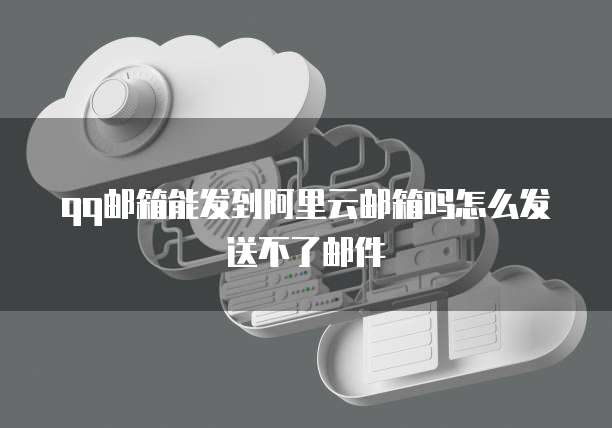 qq邮箱能发到阿里云邮箱吗怎么发送不了邮件