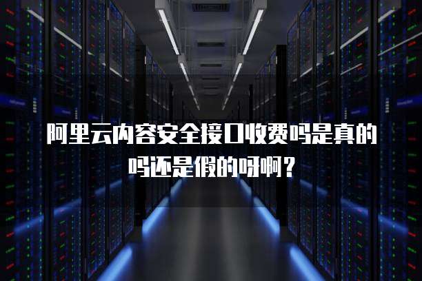 阿里云内容安全接口收费吗是真的吗还是假的呀啊?