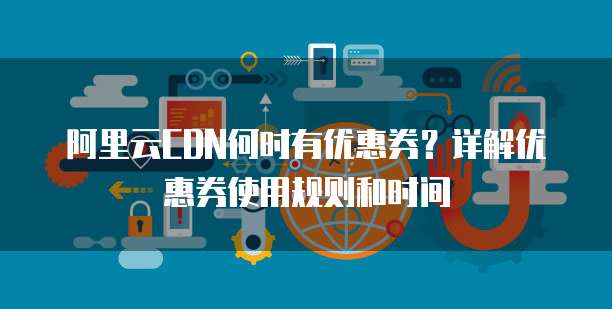 阿里云CDN何时有优惠券?详解优惠券使用规则和时间