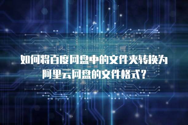 如何将百度网盘中的文件夹转换为阿里云网盘的文件格式?