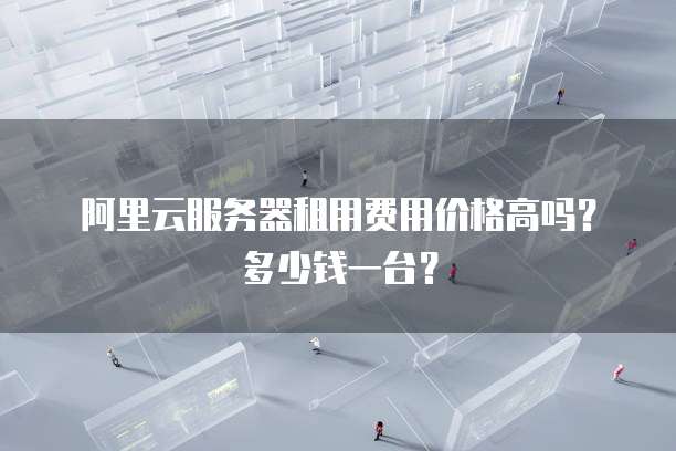 阿里云服务器租用费用价格高吗?多少钱一台?