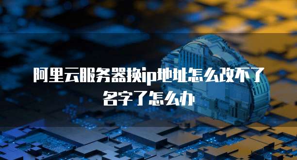 阿里云服务器换ip地址怎么改不了名字了怎么办
