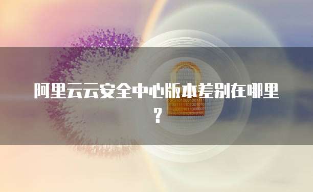 阿里云云安全中心版本差别在哪里?