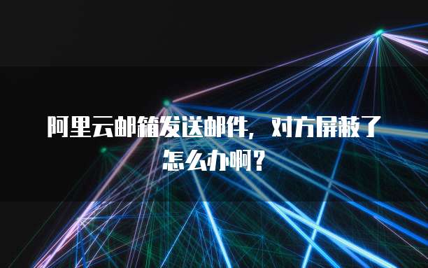 阿里云邮箱发送邮件,对方屏蔽了怎么办啊?
