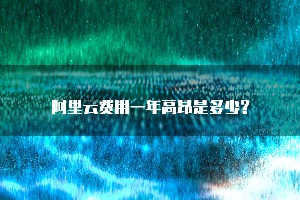 阿里云费用一年高昂是多少?