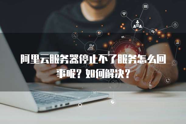 阿里云服务器停止不了服务怎么回事呢?如何解决?