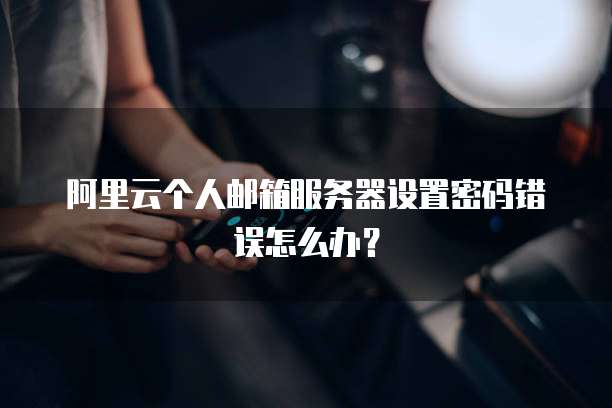 阿里云个人邮箱服务器设置密码错误怎么办?