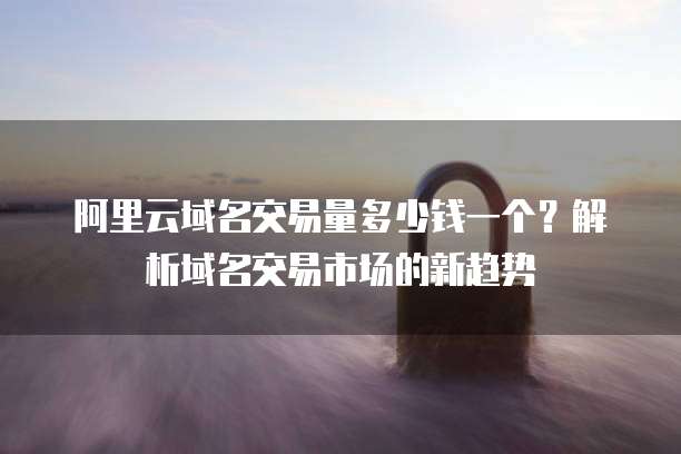 阿里云域名交易量多少钱一个?解析域名交易市场的新趋势