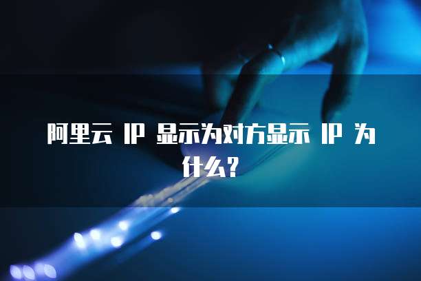 阿里云 IP 显示为对方显示 IP 为什么?